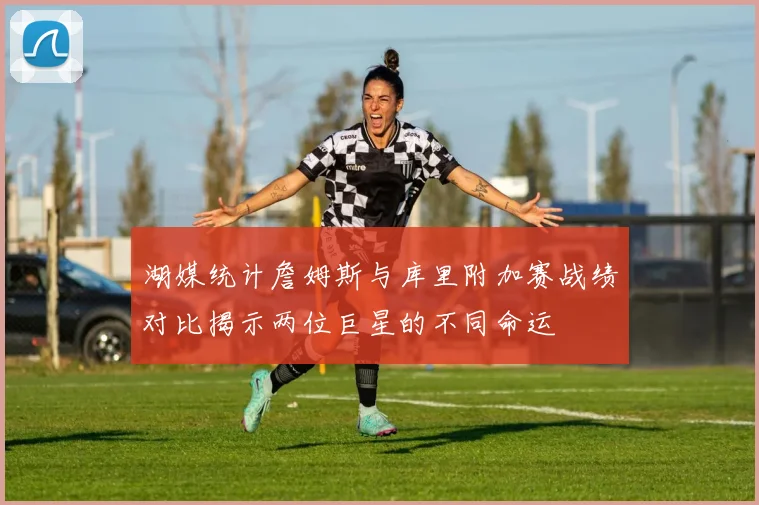湖媒统计詹姆斯与库里附加赛战绩对比揭示两位巨星的不同命运