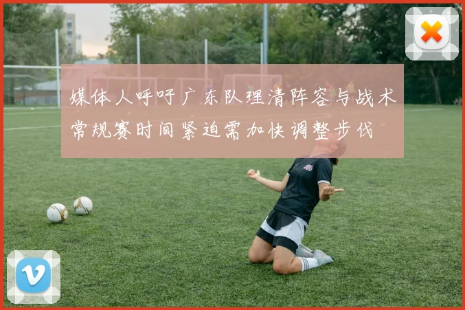 媒体人呼吁广东队理清阵容与战术常规赛时间紧迫需加快调整步伐