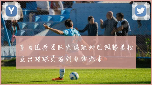 皇马医疗团队失误致姆巴佩膝盖检查出错球员感到非常无奈