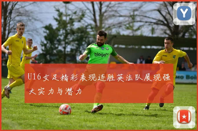 U16女足精彩表现连胜英法队展现强大实力与潜力