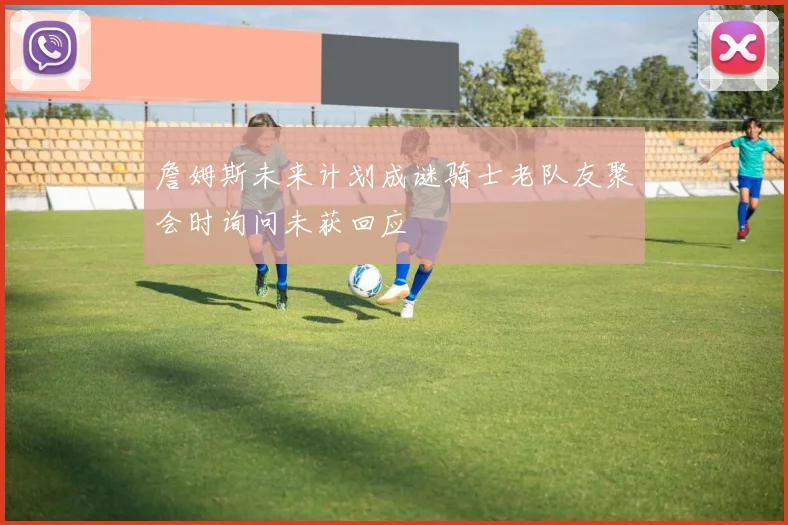 詹姆斯未来计划成谜骑士老队友聚会时询问未获回应