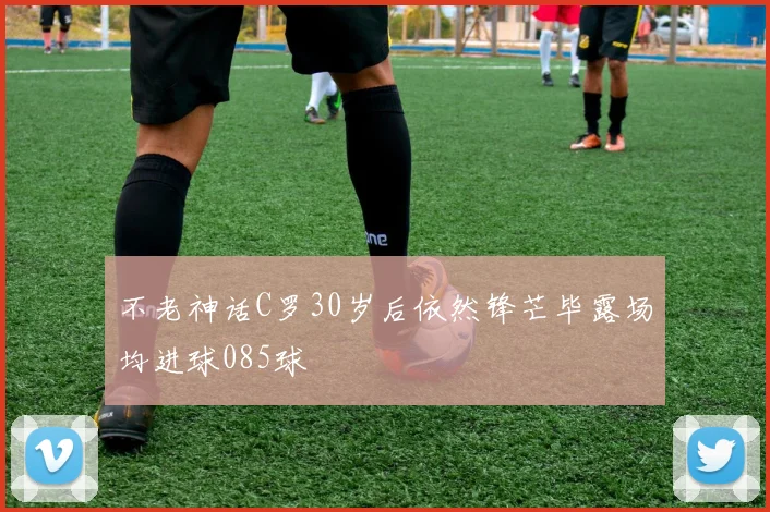 不老神话C罗30岁后依然锋芒毕露场均进球085球