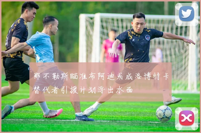 那不勒斯瞄准布阿迪或成洛博特卡替代者引援计划浮出水面