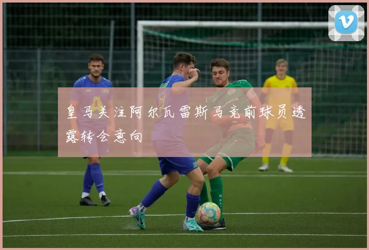 皇马关注阿尔瓦雷斯马竞前球员透露转会意向