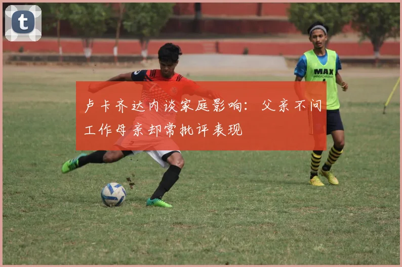 卢卡齐达内谈家庭影响：父亲不问工作母亲却常批评表现