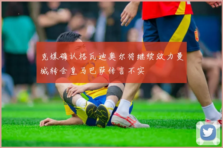 克媒确认格瓦迪奥尔将继续效力曼城转会皇马巴萨传言不实