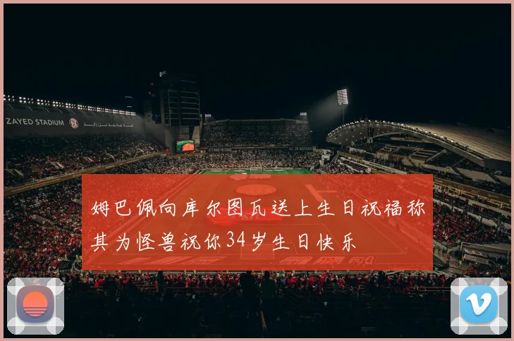 姆巴佩向库尔图瓦送上生日祝福称其为怪兽祝你34岁生日快乐