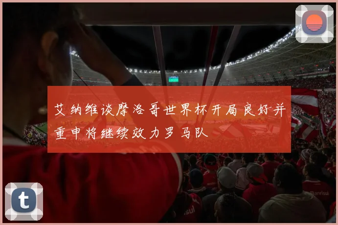 艾纳维谈摩洛哥世界杯开局良好并重申将继续效力罗马队