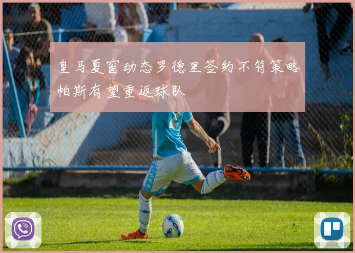 皇马夏窗动态罗德里签约不符策略帕斯有望重返球队