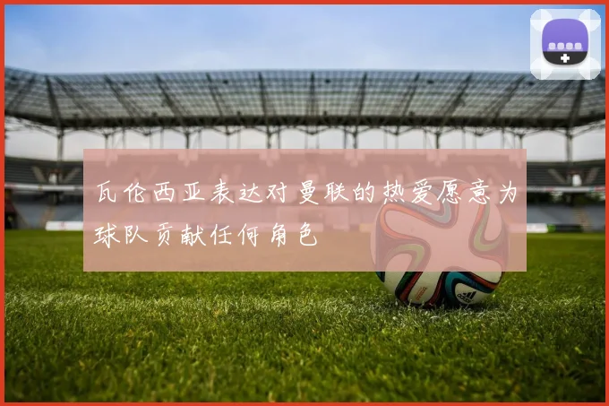 瓦伦西亚表达对曼联的热爱愿意为球队贡献任何角色